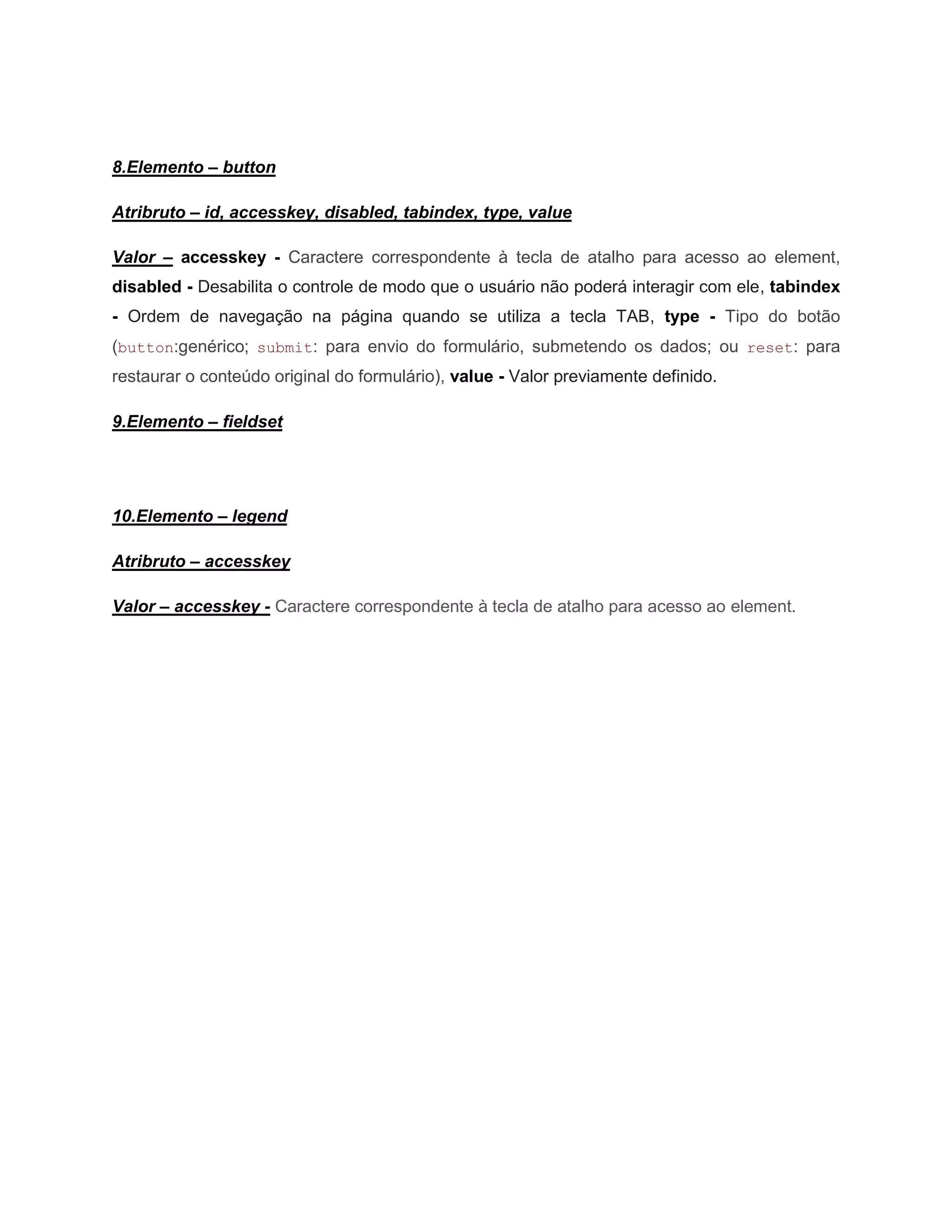 8.Elemento – button

Atribruto – id, accesskey, disabled, tabindex, type, value

Valor – accesskey - Caractere correspondente à tecla de atalho para acesso ao element,
disabled - Desabilita o controle de modo que o usuário não poderá interagir com ele, tabindex
- Ordem de navegação na página quando se utiliza a tecla TAB, type - Tipo do botão
(button:genérico; submit: para envio do formulário, submetendo os dados; ou reset: para
restaurar o conteúdo original do formulário), value - Valor previamente definido.

9.Elemento – fieldset




10.Elemento – legend

Atribruto – accesskey

Valor – accesskey - Caractere correspondente à tecla de atalho para acesso ao element.
 