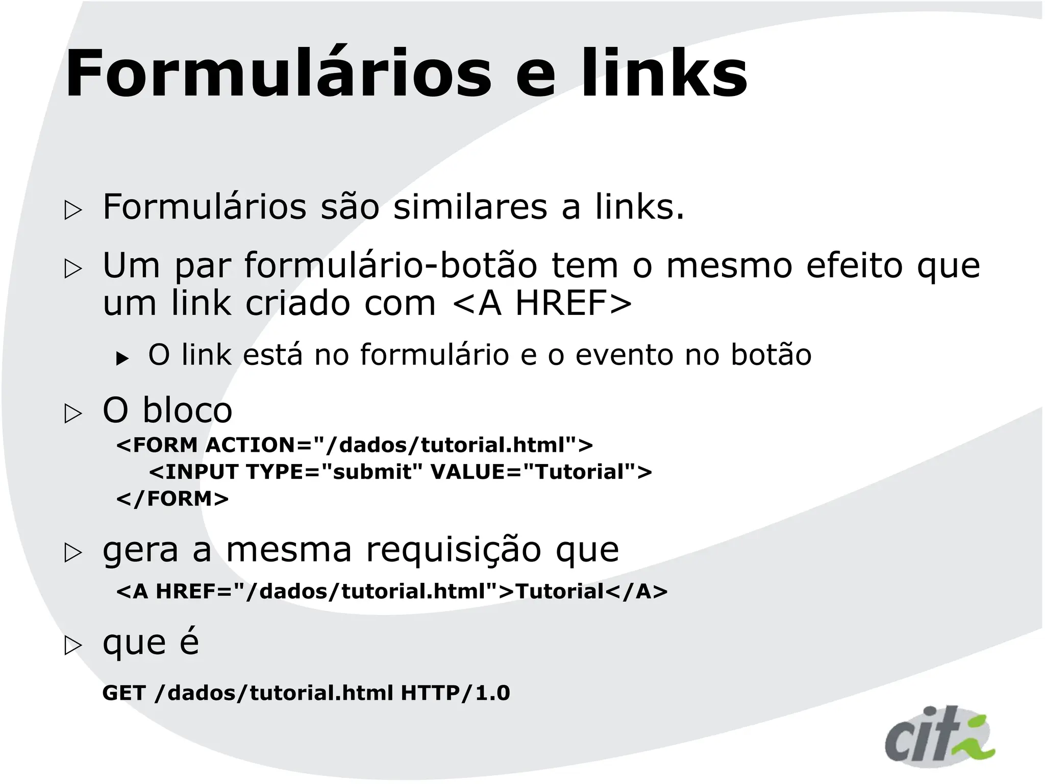 Formulários e links
 Formulários são similares a links.
 Um par formulário-botão tem o mesmo efeito que
um link criado com <A HREF>
 O link está no formulário e o evento no botão
 O bloco
<FORM ACTION="/dados/tutorial.html">
<INPUT TYPE="submit" VALUE="Tutorial">
</FORM>
 gera a mesma requisição que
<A HREF="/dados/tutorial.html">Tutorial</A>
 que é
GET /dados/tutorial.html HTTP/1.0
 