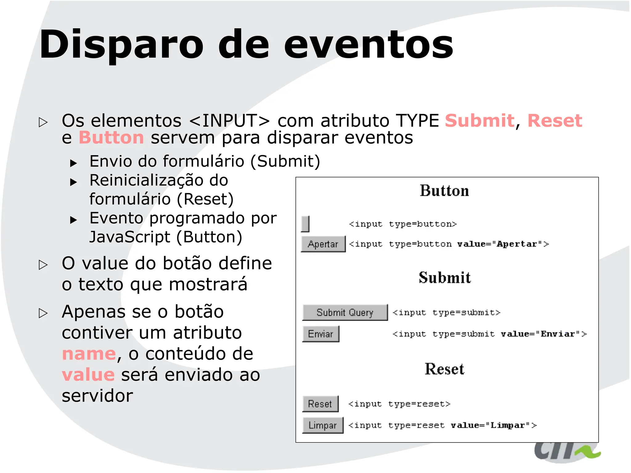 Disparo de eventos
 Os elementos <INPUT> com atributo TYPE Submit, Reset
e Button servem para disparar eventos
 Envio do formulário (Submit)
 Reinicialização do
formulário (Reset)
 Evento programado por
JavaScript (Button)
 O value do botão define
o texto que mostrará
 Apenas se o botão
contiver um atributo
name, o conteúdo de
value será enviado ao
servidor
 