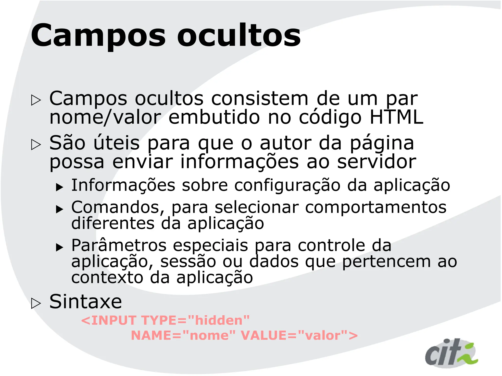 Campos ocultos
 Campos ocultos consistem de um par
nome/valor embutido no código HTML
 São úteis para que o autor da página
possa enviar informações ao servidor
 Informações sobre configuração da aplicação
 Comandos, para selecionar comportamentos
diferentes da aplicação
 Parâmetros especiais para controle da
aplicação, sessão ou dados que pertencem ao
contexto da aplicação
 Sintaxe
<INPUT TYPE="hidden"
NAME="nome" VALUE="valor">
 