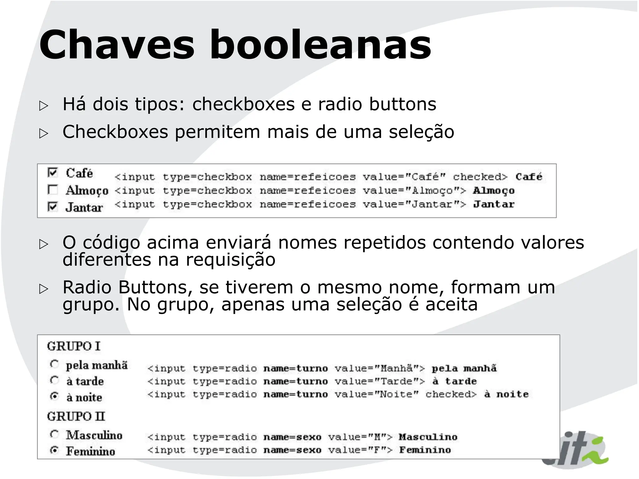 Chaves booleanas
 Há dois tipos: checkboxes e radio buttons
 Checkboxes permitem mais de uma seleção
 O código acima enviará nomes repetidos contendo valores
diferentes na requisição
 Radio Buttons, se tiverem o mesmo nome, formam um
grupo. No grupo, apenas uma seleção é aceita
 