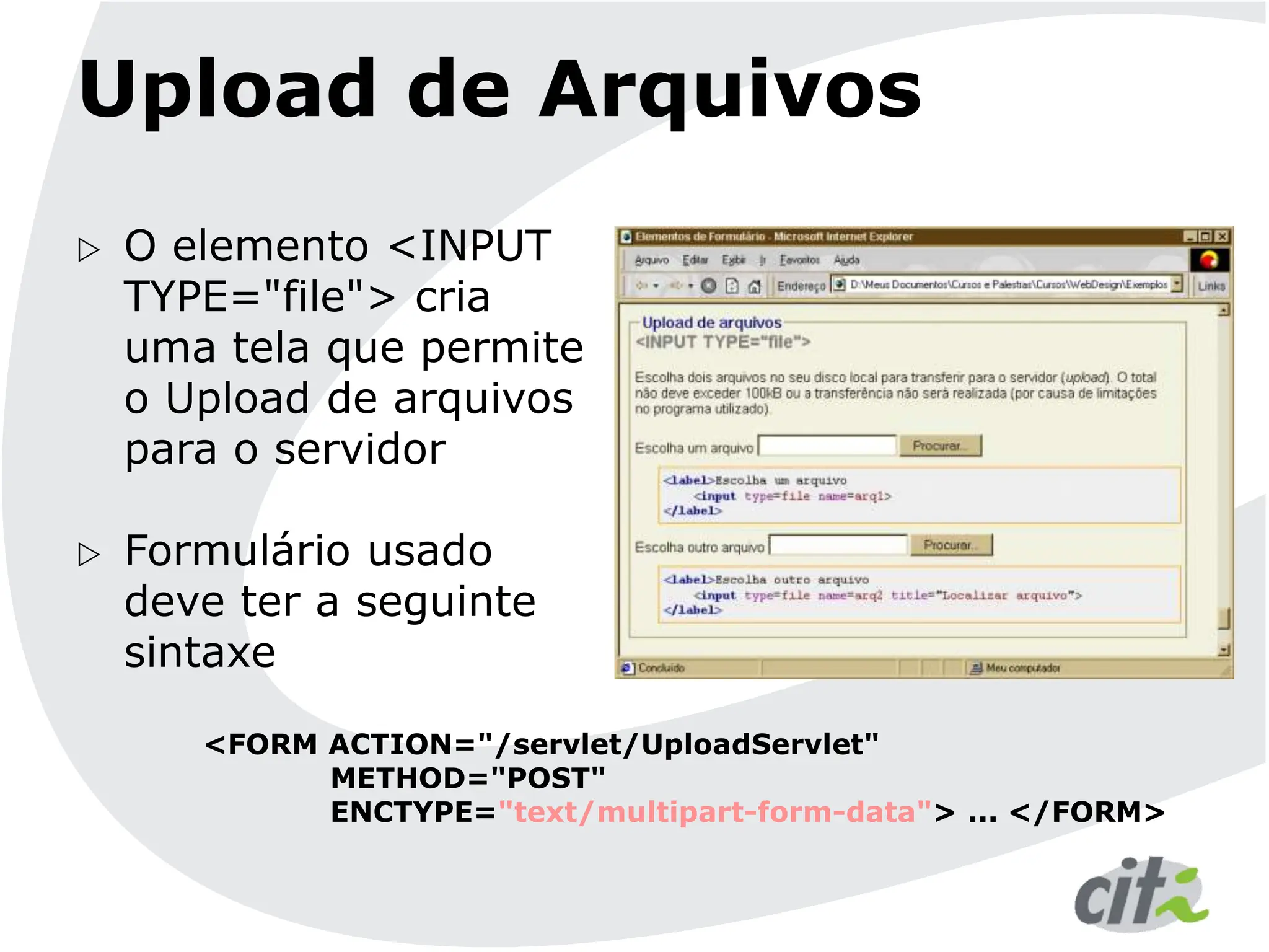 Upload de Arquivos
 O elemento <INPUT
TYPE="file"> cria
uma tela que permite
o Upload de arquivos
para o servidor
 Formulário usado
deve ter a seguinte
sintaxe
<FORM ACTION="/servlet/UploadServlet"
METHOD="POST"
ENCTYPE="text/multipart-form-data"> ... </FORM>
 