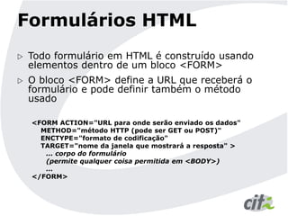 Formulários HTML
 Todo formulário em HTML é construído usando
elementos dentro de um bloco <FORM>
 O bloco <FORM> define a URL que receberá o
formulário e pode definir também o método
usado
<FORM ACTION="URL para onde serão enviado os dados"
METHOD="método HTTP (pode ser GET ou POST)"
ENCTYPE="formato de codificação"
TARGET="nome da janela que mostrará a resposta" >
... corpo do formulário
(permite qualquer coisa permitida em <BODY>)
...
</FORM>
 