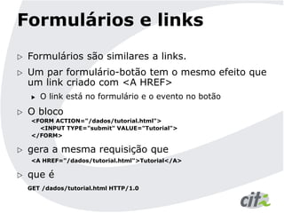 Formulários e links
 Formulários são similares a links.
 Um par formulário-botão tem o mesmo efeito que
um link criado com <A HREF>
 O link está no formulário e o evento no botão
 O bloco
<FORM ACTION="/dados/tutorial.html">
<INPUT TYPE="submit" VALUE="Tutorial">
</FORM>
 gera a mesma requisição que
<A HREF="/dados/tutorial.html">Tutorial</A>
 que é
GET /dados/tutorial.html HTTP/1.0
 