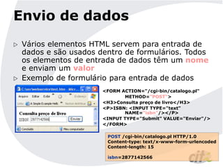 Envio de dados
 Vários elementos HTML servem para entrada de
dados e são usados dentro de formulários. Todos
os elementos de entrada de dados têm um nome
e enviam um valor
 Exemplo de formulário para entrada de dados
<FORM ACTION="/cgi-bin/catalogo.pl"
METHOD="POST">
<H3>Consulta preço de livro</H3>
<P>ISBN: <INPUT TYPE="text"
NAME="isbn"/></P>
<INPUT TYPE="Submit" VALUE="Enviar"/>
</FORM>
POST /cgi-bin/catalogo.pl HTTP/1.0
Content-type: text/x-www-form-urlencoded
Content-length: 15
isbn=2877142566
 