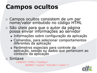 Campos ocultos
 Campos ocultos consistem de um par
nome/valor embutido no código HTML
 São úteis para que o autor da página
possa enviar informações ao servidor
 Informações sobre configuração da aplicação
 Comandos, para selecionar comportamentos
diferentes da aplicação
 Parâmetros especiais para controle da
aplicação, sessão ou dados que pertencem ao
contexto da aplicação
 Sintaxe
<INPUT TYPE="hidden"
NAME="nome" VALUE="valor">
 