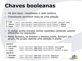 Chaves booleanas
 Há dois tipos: checkboxes e radio buttons
 Checkboxes permitem mais de uma seleção
 O código acima enviará nomes repetidos contendo valores
diferentes na requisição
 Radio Buttons, se tiverem o mesmo nome, formam um
grupo. No grupo, apenas uma seleção é aceita
 