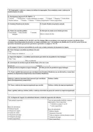 * 20. Empregador e endereço e número de telefone do empregador. Para estudantes, nome e endereço do
estabelecimento de ensino
21. Principal(ais) objectivo(s) da viagem (…):
□ Turismo □ Profissional □ Visita a familiares ou amigos □ Cultural □ Desporto □ Visita oficial
□ Razões médicas □ Estudos □ Trânsito □ Trânsito aeroportuário □ Outros (especificar)
22. Estado(s)-Membro(s) de destino 23. Estado-Membro da primeira entrada
24. Número de entradas pedidas
□ Uma entrada □ duas entradas □ entradas
múltiplas
25. Duração da estada ou do trânsito previstos
Indicar o número de dias
* Os familiares de cidadãos da UE, do EEE e da CH, (cônjuge, filho ou ascendente a seu cargo) que exercem o seu direito à livre
circulação, ficam dispensados de preencher os campos assinalados com *. Os familiares de cidadãos da UE, do EEE ou da CH devem
apresentar documentos que provem o parentesco e preencher os campos n.º 34 e 35.
(x) Os campos 1-3 devem ser preenchidos de acordo com os dados constantes do documento de viagem.
26. Vistos Schengen concedidos nos últimos três anos
□ Não
□ Sim. Data(s) de validade de ................... a
27. Impressões digitais (…) recolhidas anteriormente para efeitos de um pedido de visto Schengen
□ Não □ Sim.
................................................ Data, se conhecida
28. Autorização de entrada no país de destino final, se for esse o caso
Emitido por ........................................................... Válida de ................... a
29. Data prevista de chegada ao espaço Schengen 30. Data prevista de partida do espaço Schengen
* 31. Nome e apelido da(s) pessoa(s) que convida(m) no(s) Estado(s)-Membro(s) ou, em alternativa, o nome do(s)
hotel(éis) ou alojamento(s) temporário(s) no(s) Estado(s)-Membro(s)
Endereço e endereço electrónico da(s) pessoa(s) que convida(m)
/hotel (éis)/alojamento(s) temporário(s)
Telefone e telefax
*32. Nome e endereço da empresa/organização que convida Telefone e telefax da empresa/organização
Nome e apelido, endereço, telefone, telefax e endereço electrónico da pessoa de contacto na empresa/organização
*33. As despesas de viagem e de subsistência durante a estada do requerente são cobertas
□ pelo próprio requerente
Meios de subsistência
□ Dinheiro líquido
□ Cheques de viagem
□ Cartões de crédito
□ Alojamento pré-pago
□ Transporte pré-pago
□ Outro (especificar)
□ por um patrocinador (anfitrião, empresa,
organização), é favor especificar
□ referido no campo 31 ou 32
□ outro (especificar)
Meios de subsistência
□ Dinheiro líquido
□ Alojamento fornecido
□ Todas as despesas cobertas durante a estada
□ Transporte pré-pago
□ Outro (especificar)
 