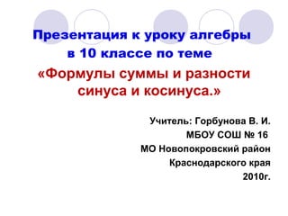 Презентация к уроку алгебры
в 10 классе по теме
«Формулы суммы и разности
синуса и косинуса.»
Учитель: Горбунова В. И.
МБОУ СОШ № 16
МО Новопокровский район
Краснодарского края
2010г.
 