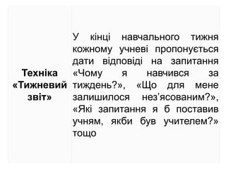 Техніка
«Тижневий
звіт»
У кінці навчального тижня
кожному учневі пропонується
дати відповіді на запитання
«Чому я навчився за
тиждень?», «Що для мене
залишилося нез’ясованим?»,
«Які запитання я б поставив
учням, якби був учителем?»
тощо
 