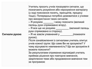 Сигнали рукою
Учитель просить учнів показувати сигнали, що
позначають розуміння або нерозуміння матеріалу
(у ході пояснення понять, принципів, процесу
тощо). Попередньо потрібно домовитися з учнями
про використання таких сигналів:
– Я розумію _______ і можу пояснити (великий
палець руки спрямовано вгору).
– Я все ще не розумію _________ (великий палець
руки спрямовано в сторону).
– Я не зовсім упевнений у _________(помахати
рукою).
Після ознайомлення із сигналами учитель опитує
учнів кожної групи: Що саме Ви не зрозуміли? У
чому відчуваєте невпевненість? Що ви зрозуміли й
можете пояснити?
За результатами отриманих відповідей учитель
приймає рішення про повторне вивчення,
закріплення теми або продовження вивчення тем
за програмою
 