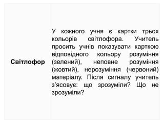 Світлофор
У кожного учня є картки трьох
кольорів світлофора. Учитель
просить учнів показувати карткою
відповідного кольору розуміння
(зелений), неповне розуміння
(жовтий), нерозуміння (червоний)
матеріалу. Після сигналу учитель
з’ясовує: що зрозуміли? Що не
зрозуміли?
 