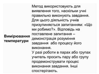 Вимірювання
температури
Метод використовують для
виявлення того, наскільки учні
правильно виконують завдання.
Для цього діяльність учнів
призупиняється запитанням: «Що
ми робимо?». Відповідь на
поставлене запитання –
демонстрація розуміння
завдання або процесу його
виконання.
У разі роботи в парах або групах
учитель просить пару або групу
продемонструвати процес
виконання завдання. Інші
спостерігають.
 