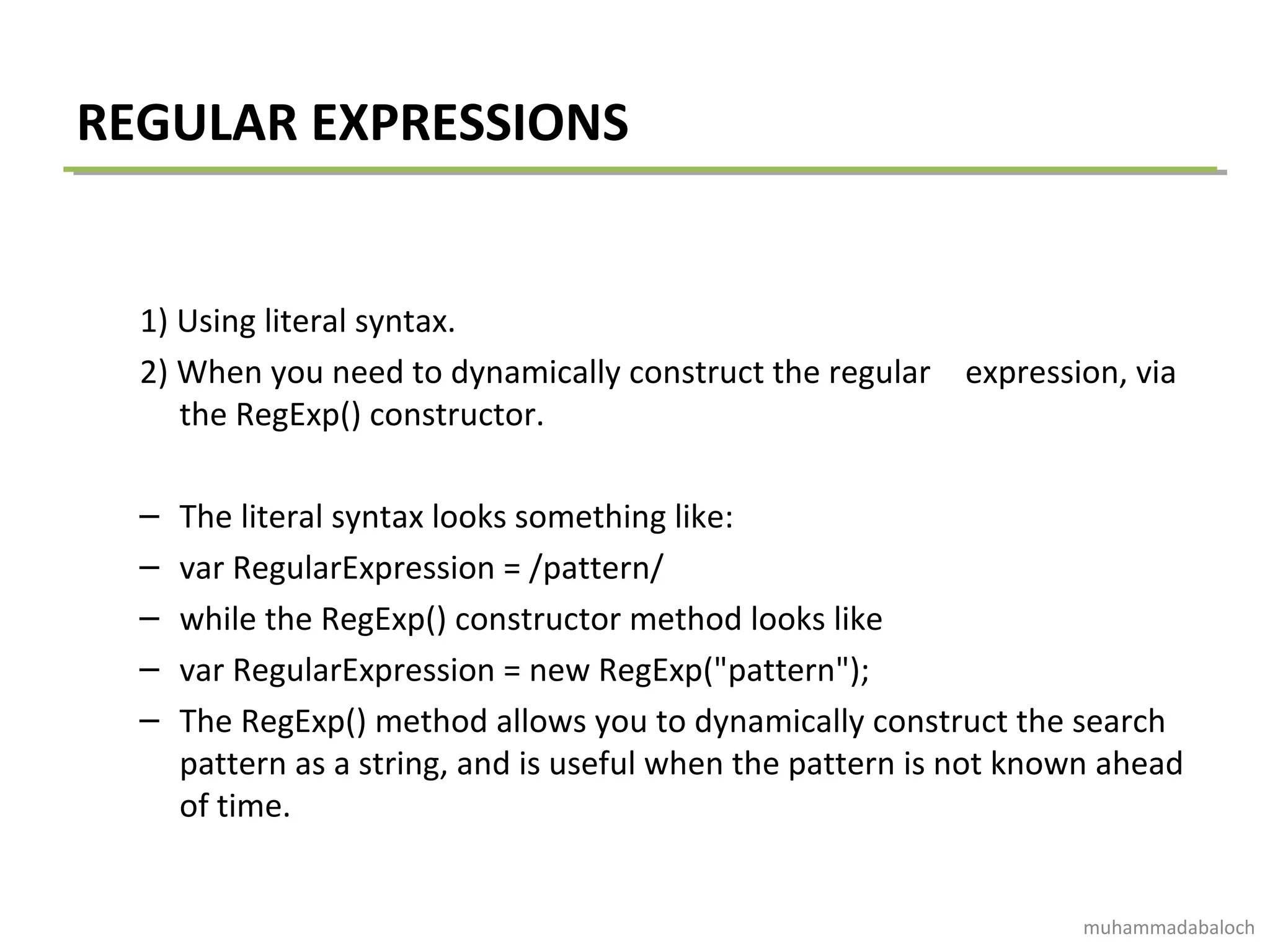 REGULAR EXPRESSIONS
1) Using literal syntax.
2) When you need to dynamically construct the regular expression, via
the RegExp() constructor.
– The literal syntax looks something like:
– var RegularExpression = /pattern/
– while the RegExp() constructor method looks like
– var RegularExpression = new RegExp("pattern");
– The RegExp() method allows you to dynamically construct the search
pattern as a string, and is useful when the pattern is not known ahead
of time.
muhammadabaloch
 