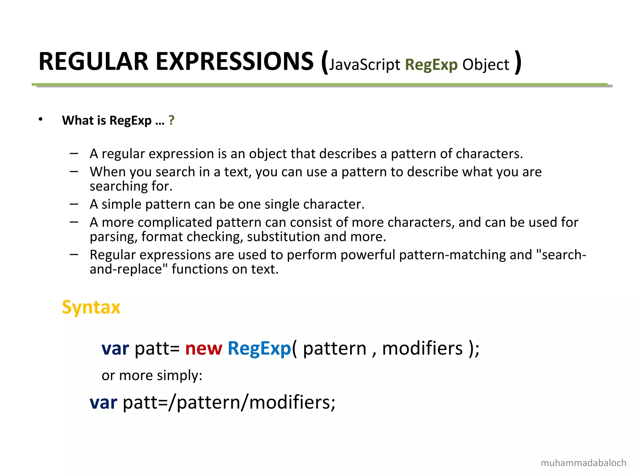 REGULAR EXPRESSIONS (JavaScript RegExp Object )
• What is RegExp … ?
– A regular expression is an object that describes a pattern of characters.
– When you search in a text, you can use a pattern to describe what you are
searching for.
– A simple pattern can be one single character.
– A more complicated pattern can consist of more characters, and can be used for
parsing, format checking, substitution and more.
– Regular expressions are used to perform powerful pattern-matching and "search-
and-replace" functions on text.
Syntax
var patt= new RegExp( pattern , modifiers );
or more simply:
var patt=/pattern/modifiers;
muhammadabaloch
 