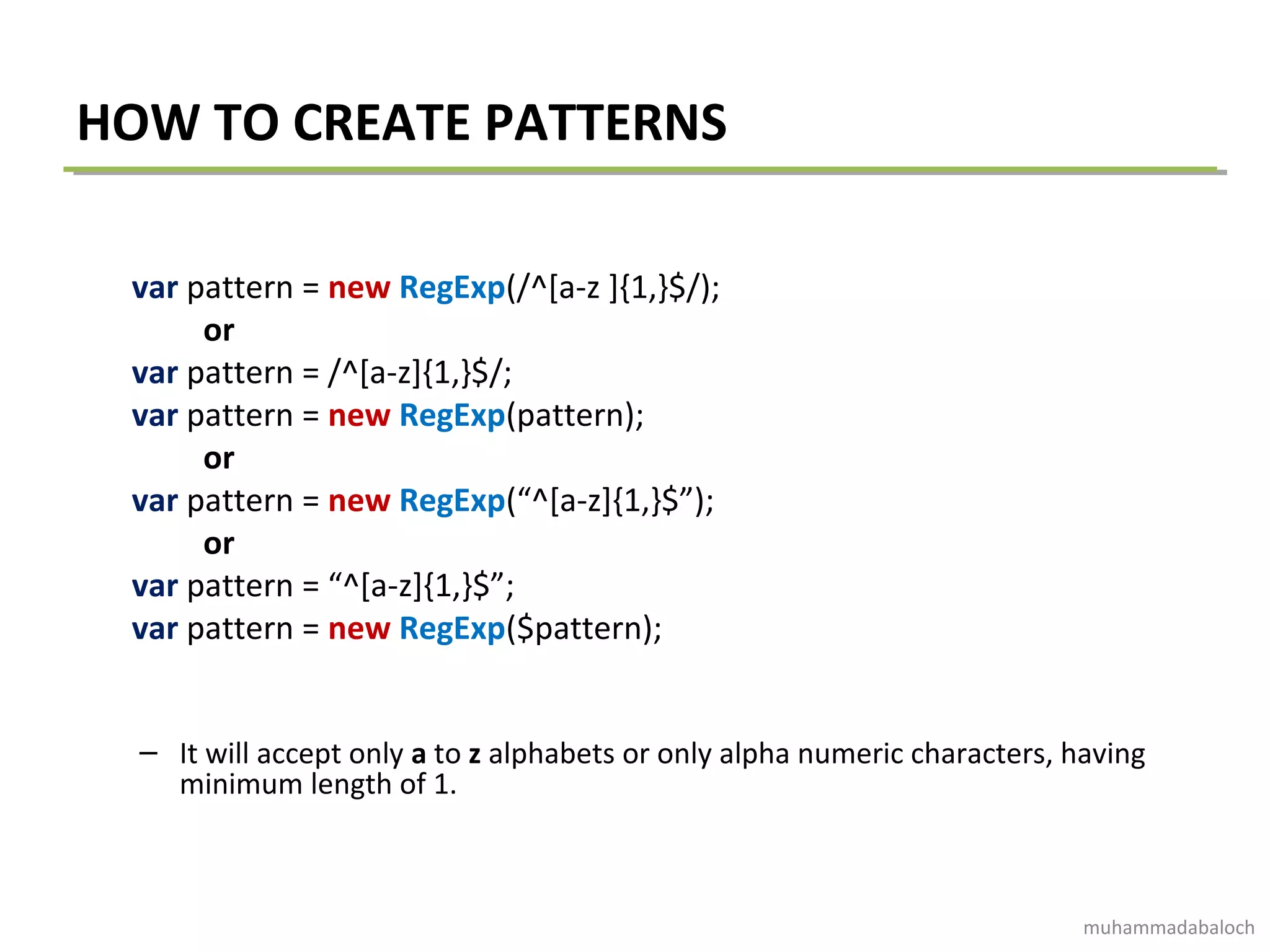 HOW TO CREATE PATTERNS
var pattern = new RegExp(/^[a-z ]{1,}$/);
or
var pattern = /^[a-z]{1,}$/;
var pattern = new RegExp(pattern);
or
var pattern = new RegExp(“^[a-z]{1,}$”);
or
var pattern = “^[a-z]{1,}$”;
var pattern = new RegExp($pattern);
– It will accept only a to z alphabets or only alpha numeric characters, having
minimum length of 1.
muhammadabaloch
 