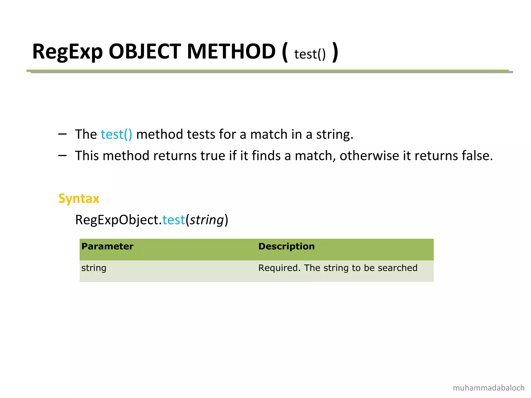 RegExp OBJECT METHOD ( test() )
– The test() method tests for a match in a string.
– This method returns true if it finds a match, otherwise it returns false.
Syntax
RegExpObject.test(string)
Parameter Description
string Required. The string to be searched
muhammadabaloch
 