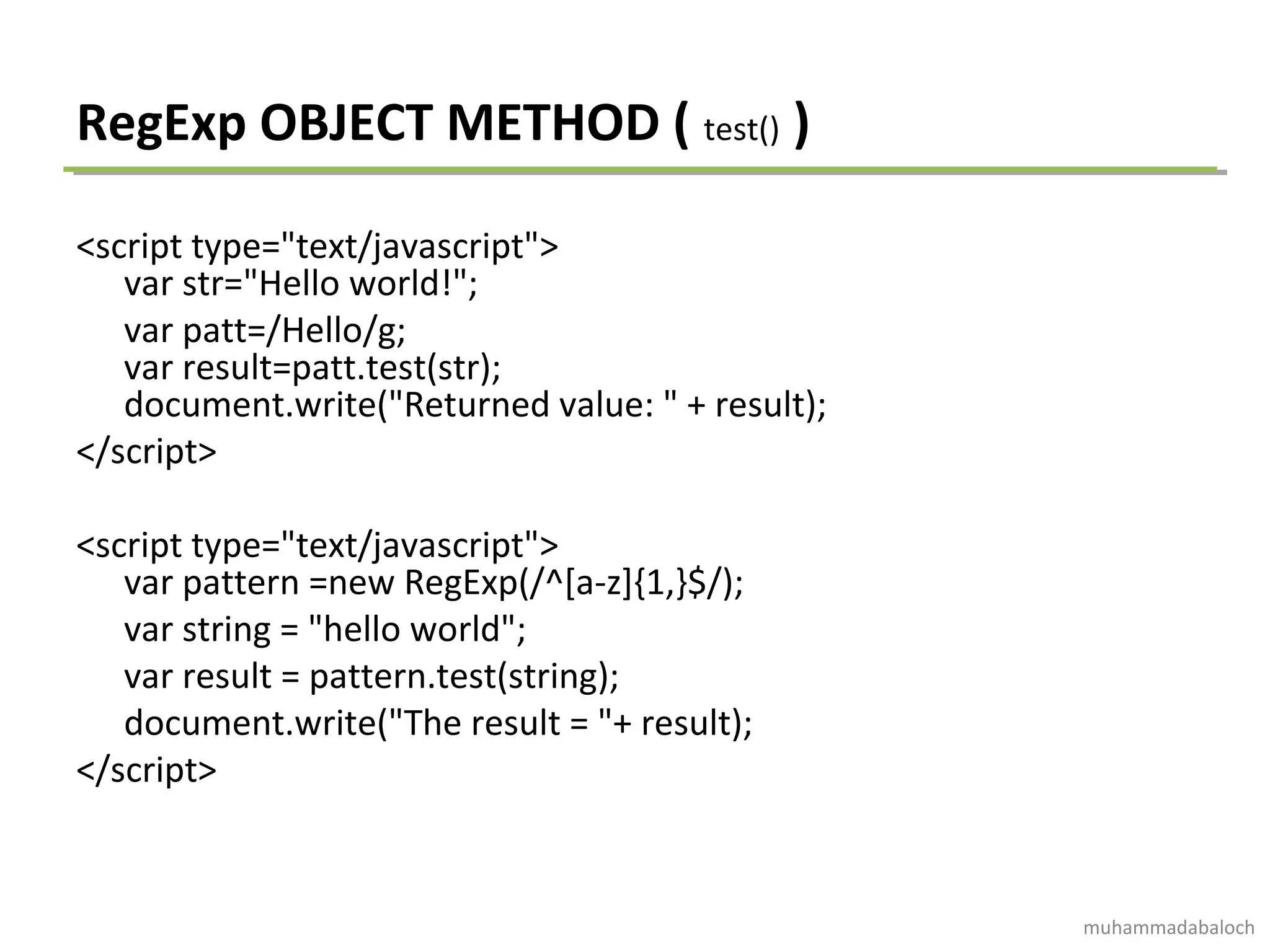 RegExp OBJECT METHOD ( test() )
<script type="text/javascript">
var str="Hello world!";
var patt=/Hello/g;
var result=patt.test(str);
document.write("Returned value: " + result);
</script>
<script type="text/javascript">
var pattern =new RegExp(/^[a-z]{1,}$/);
var string = "hello world";
var result = pattern.test(string);
document.write("The result = "+ result);
</script>
muhammadabaloch
 