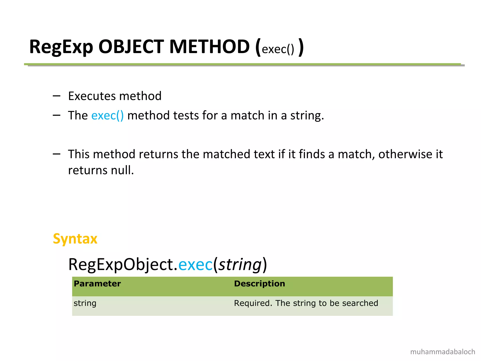 RegExp OBJECT METHOD (exec() )
– Executes method
– The exec() method tests for a match in a string.
– This method returns the matched text if it finds a match, otherwise it
returns null.
Syntax
RegExpObject.exec(string)
Parameter Description
string Required. The string to be searched
muhammadabaloch
 