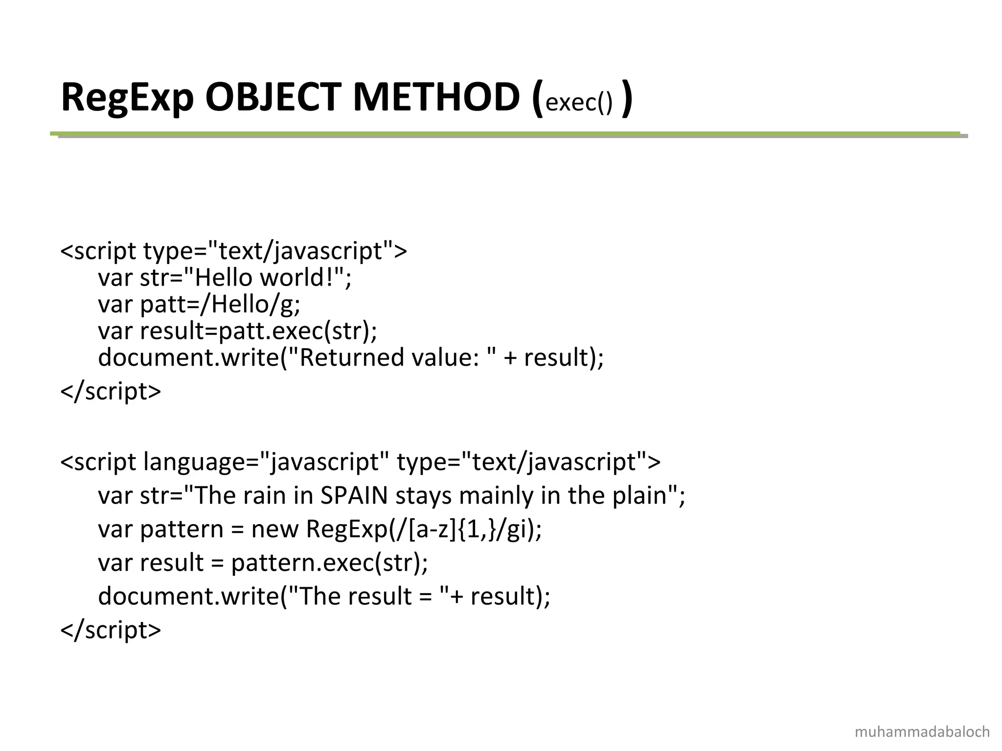 RegExp OBJECT METHOD (exec() )
<script type="text/javascript">
var str="Hello world!";
var patt=/Hello/g;
var result=patt.exec(str);
document.write("Returned value: " + result);
</script>
<script language="javascript" type="text/javascript">
var str="The rain in SPAIN stays mainly in the plain";
var pattern = new RegExp(/[a-z]{1,}/gi);
var result = pattern.exec(str);
document.write("The result = "+ result);
</script>
muhammadabaloch
 