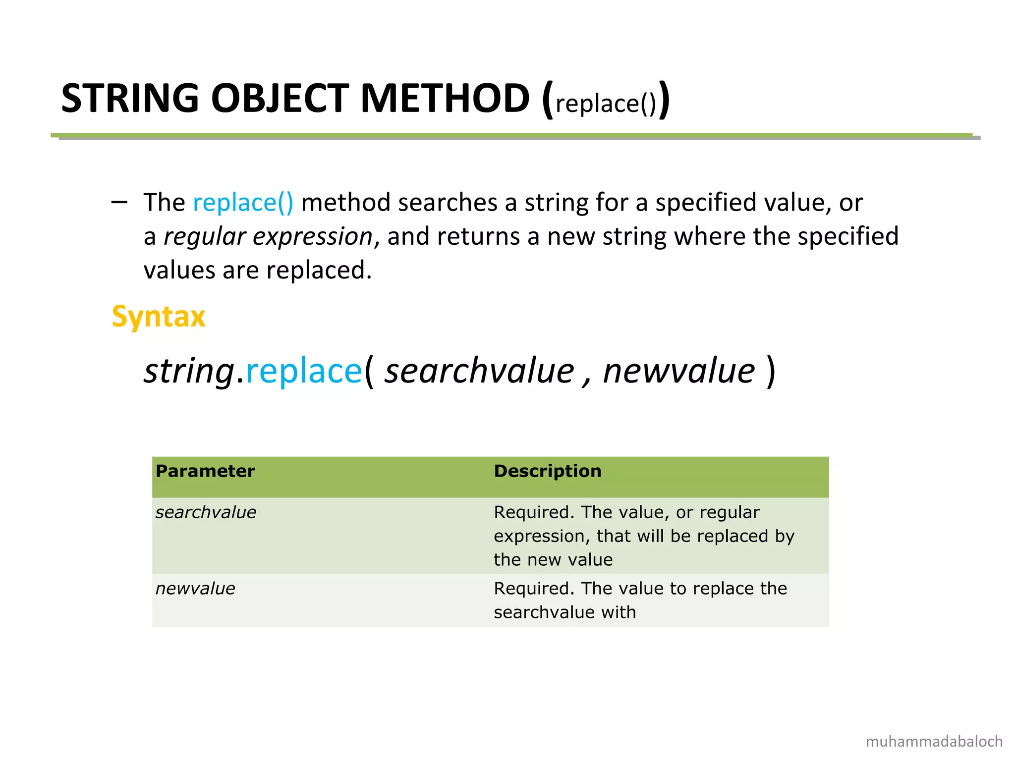 STRING OBJECT METHOD (replace())
– The replace() method searches a string for a specified value, or
a regular expression, and returns a new string where the specified
values are replaced.
Syntax
string.replace( searchvalue , newvalue )
Parameter Description
searchvalue Required. The value, or regular
expression, that will be replaced by
the new value
newvalue Required. The value to replace the
searchvalue with
muhammadabaloch
 