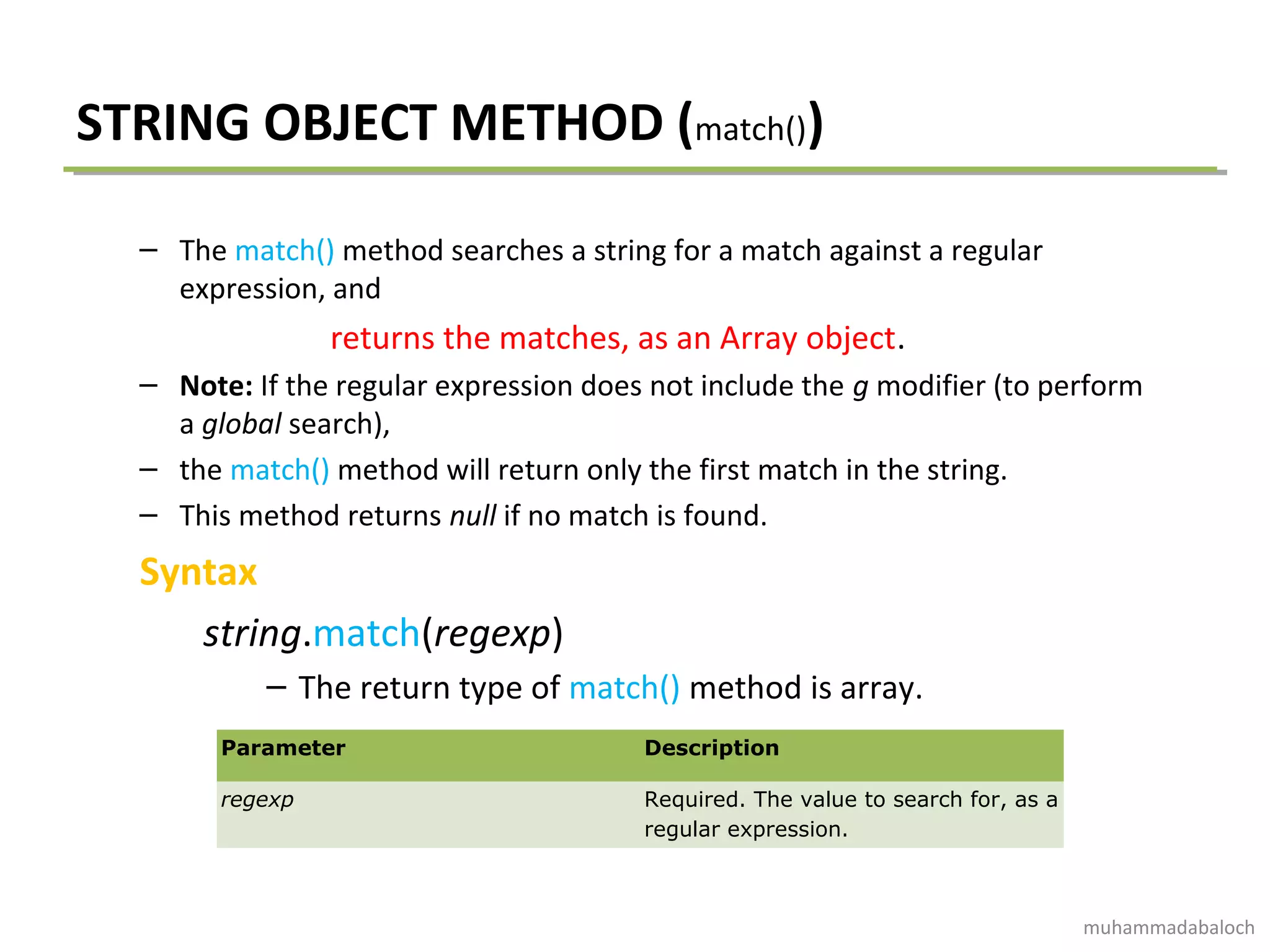 STRING OBJECT METHOD (match())
– The match() method searches a string for a match against a regular
expression, and
returns the matches, as an Array object.
– Note: If the regular expression does not include the g modifier (to perform
a global search),
– the match() method will return only the first match in the string.
– This method returns null if no match is found.
Syntax
string.match(regexp)
– The return type of match() method is array.
Parameter Description
regexp Required. The value to search for, as a
regular expression.
muhammadabaloch
 