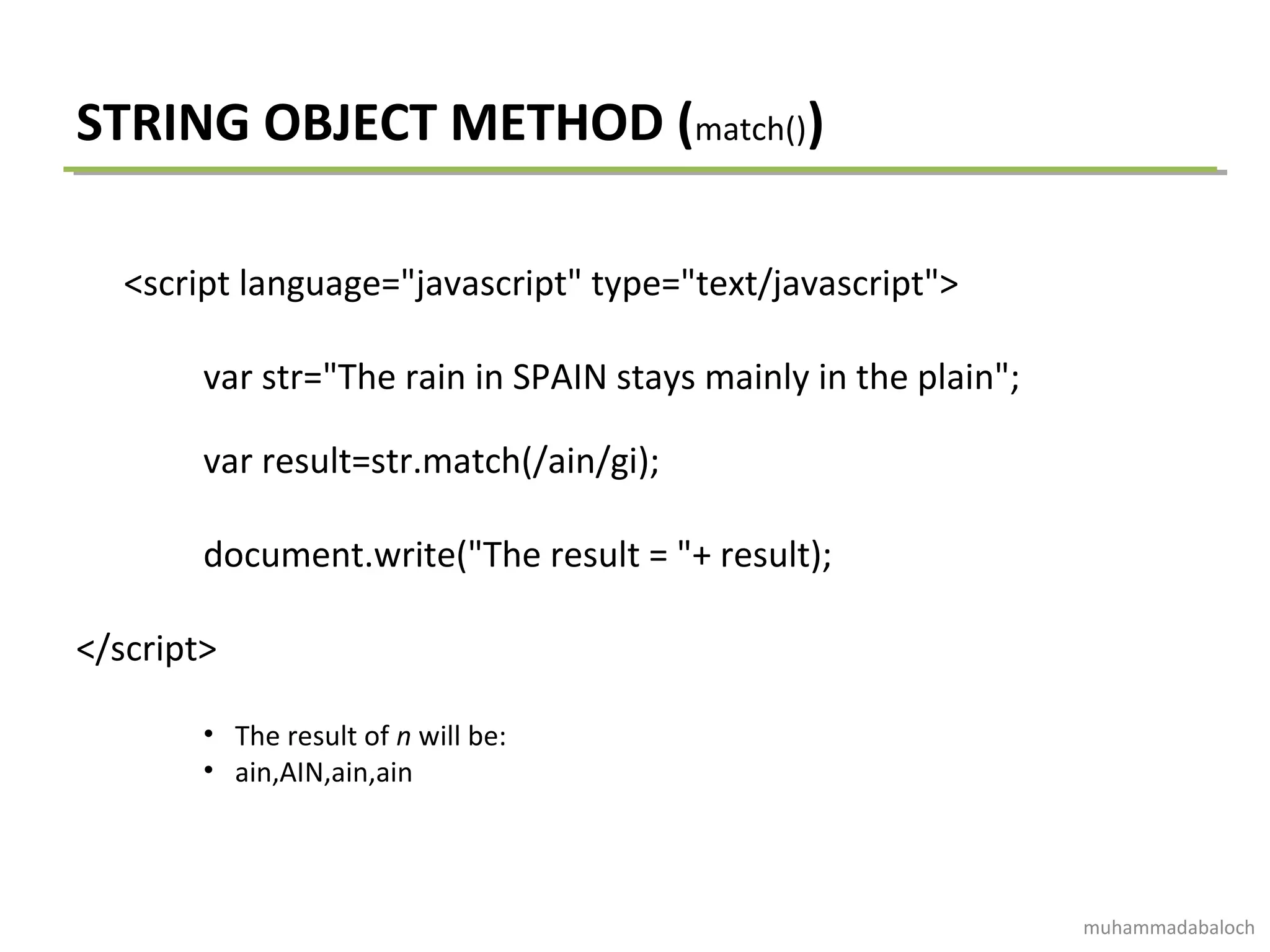 STRING OBJECT METHOD (match())
<script language="javascript" type="text/javascript">
var str="The rain in SPAIN stays mainly in the plain";
var result=str.match(/ain/gi);
document.write("The result = "+ result);
</script>
• The result of n will be:
• ain,AIN,ain,ain
muhammadabaloch
 