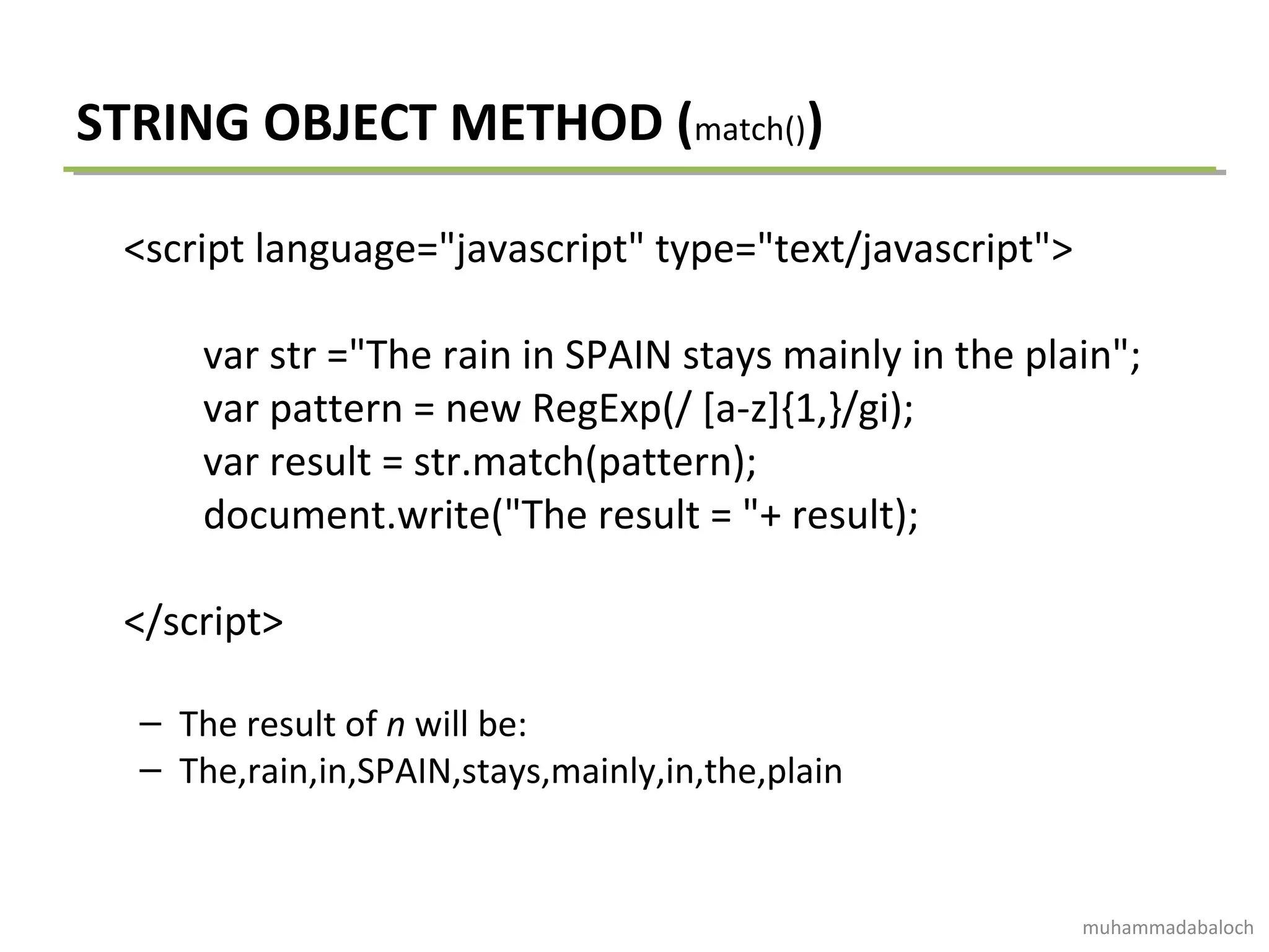 STRING OBJECT METHOD (match())
<script language="javascript" type="text/javascript">
var str ="The rain in SPAIN stays mainly in the plain";
var pattern = new RegExp(/ [a-z]{1,}/gi);
var result = str.match(pattern);
document.write("The result = "+ result);
</script>
– The result of n will be:
– The,rain,in,SPAIN,stays,mainly,in,the,plain
muhammadabaloch
 