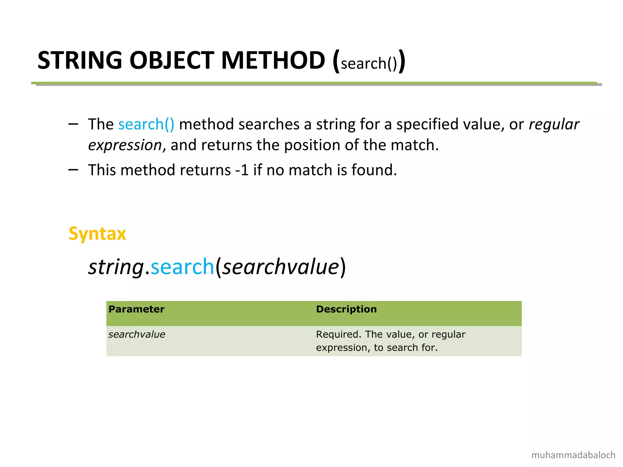 STRING OBJECT METHOD (search())
– The search() method searches a string for a specified value, or regular
expression, and returns the position of the match.
– This method returns -1 if no match is found.
Syntax
string.search(searchvalue)
Parameter Description
searchvalue Required. The value, or regular
expression, to search for.
muhammadabaloch
 