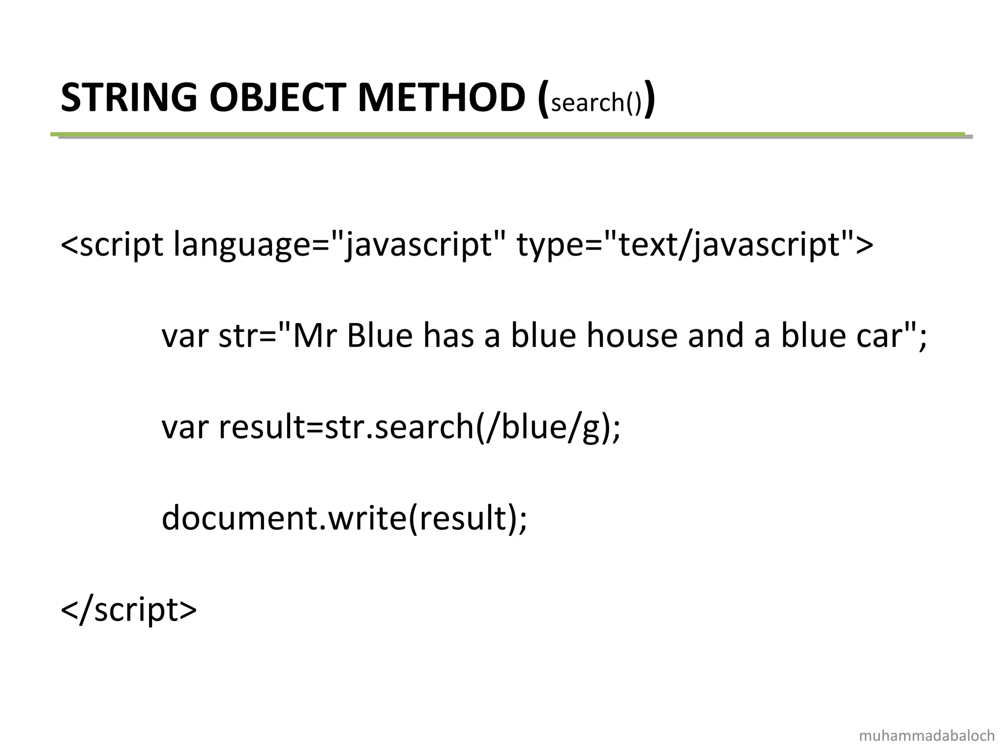 STRING OBJECT METHOD (search())
<script language="javascript" type="text/javascript">
var str="Mr Blue has a blue house and a blue car";
var result=str.search(/blue/g);
document.write(result);
</script>
muhammadabaloch
 