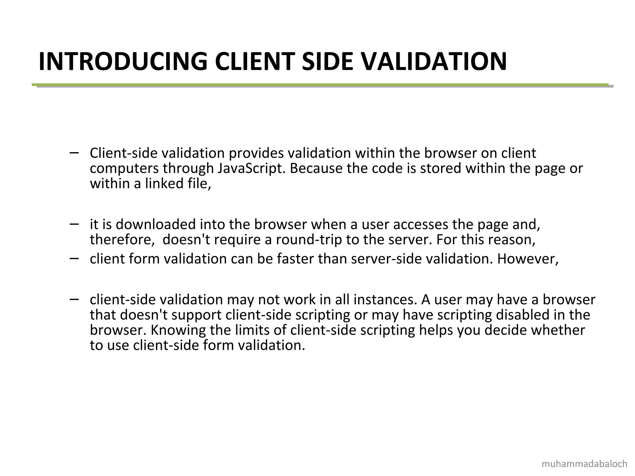 INTRODUCING CLIENT SIDE VALIDATION
– Client-side validation provides validation within the browser on client
computers through JavaScript. Because the code is stored within the page or
within a linked file,
– it is downloaded into the browser when a user accesses the page and,
therefore, doesn't require a round-trip to the server. For this reason,
– client form validation can be faster than server-side validation. However,
– client-side validation may not work in all instances. A user may have a browser
that doesn't support client-side scripting or may have scripting disabled in the
browser. Knowing the limits of client-side scripting helps you decide whether
to use client-side form validation.
muhammadabaloch
 
