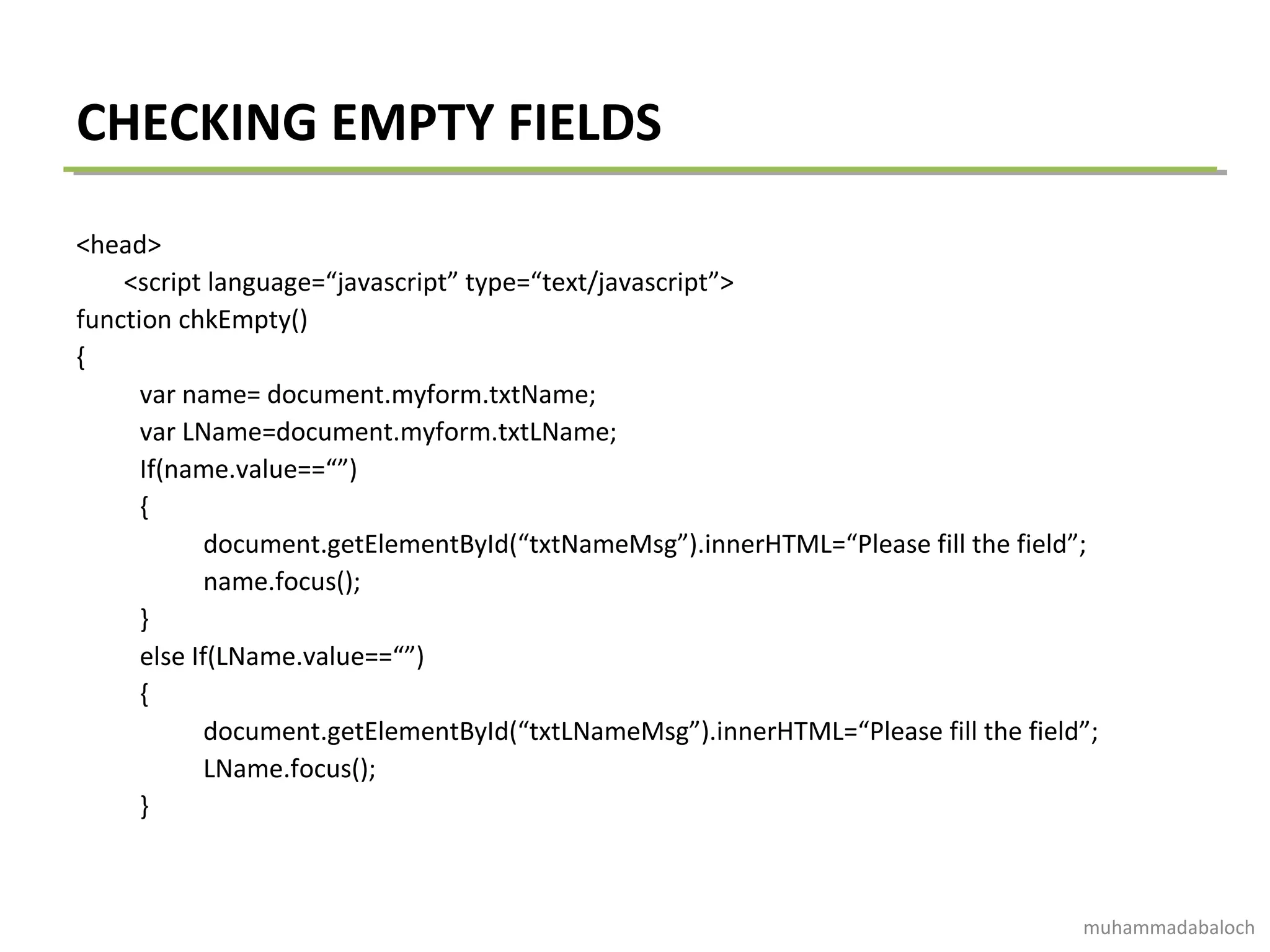 CHECKING EMPTY FIELDS
<head>
<script language=“javascript” type=“text/javascript”>
function chkEmpty()
{
var name= document.myform.txtName;
var LName=document.myform.txtLName;
If(name.value==“”)
{
document.getElementById(“txtNameMsg”).innerHTML=“Please fill the field”;
name.focus();
}
else If(LName.value==“”)
{
document.getElementById(“txtLNameMsg”).innerHTML=“Please fill the field”;
LName.focus();
}
muhammadabaloch
 