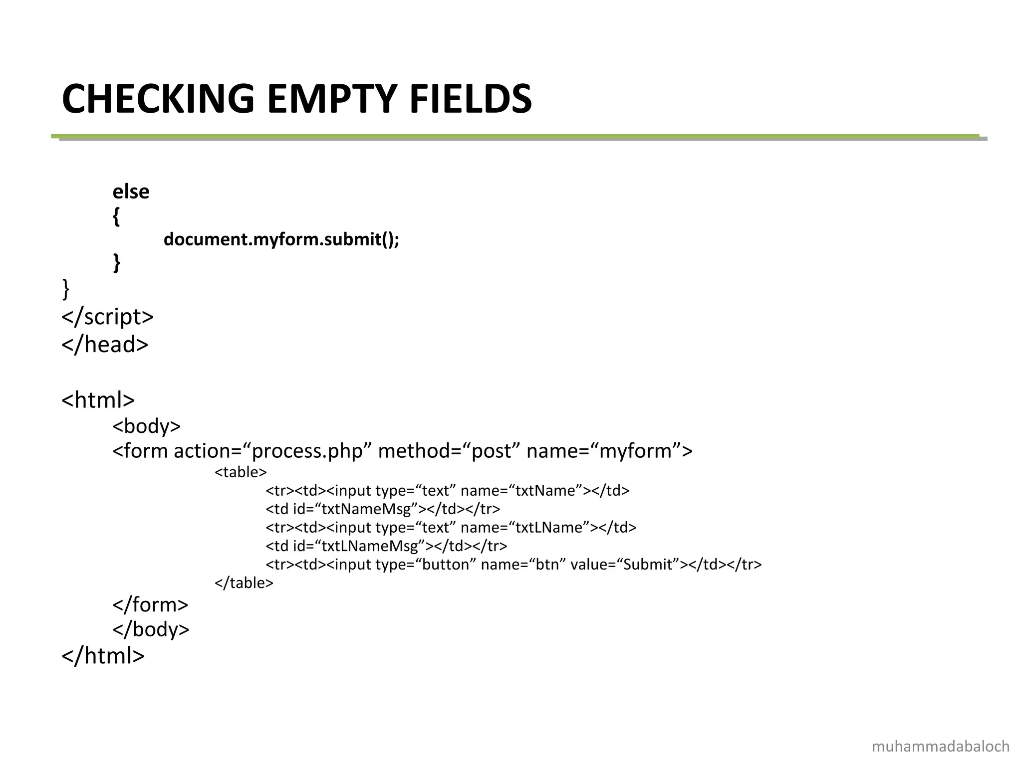 CHECKING EMPTY FIELDS
else
{
document.myform.submit();
}
}
</script>
</head>
<html>
<body>
<form action=“process.php” method=“post” name=“myform”>
<table>
<tr><td><input type=“text” name=“txtName”></td>
<td id=“txtNameMsg”></td></tr>
<tr><td><input type=“text” name=“txtLName”></td>
<td id=“txtLNameMsg”></td></tr>
<tr><td><input type=“button” name=“btn” value=“Submit”></td></tr>
</table>
</form>
</body>
</html>
muhammadabaloch
 