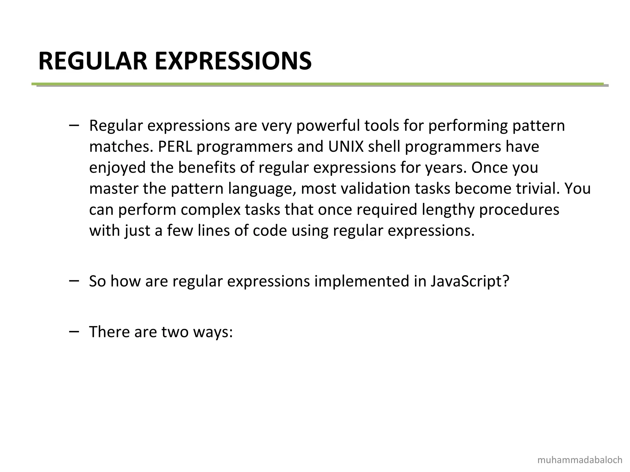 REGULAR EXPRESSIONS
– Regular expressions are very powerful tools for performing pattern
matches. PERL programmers and UNIX shell programmers have
enjoyed the benefits of regular expressions for years. Once you
master the pattern language, most validation tasks become trivial. You
can perform complex tasks that once required lengthy procedures
with just a few lines of code using regular expressions.
– So how are regular expressions implemented in JavaScript?
– There are two ways:
muhammadabaloch
 