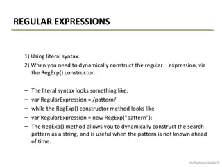 REGULAR EXPRESSIONS
1) Using literal syntax.
2) When you need to dynamically construct the regular expression, via
the RegExp() constructor.
– The literal syntax looks something like:
– var RegularExpression = /pattern/
– while the RegExp() constructor method looks like
– var RegularExpression = new RegExp("pattern");
– The RegExp() method allows you to dynamically construct the search
pattern as a string, and is useful when the pattern is not known ahead
of time.
muhammadabaloch
 