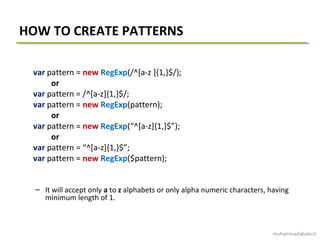 HOW TO CREATE PATTERNS
var pattern = new RegExp(/^[a-z ]{1,}$/);
or
var pattern = /^[a-z]{1,}$/;
var pattern = new RegExp(pattern);
or
var pattern = new RegExp(“^[a-z]{1,}$”);
or
var pattern = “^[a-z]{1,}$”;
var pattern = new RegExp($pattern);
– It will accept only a to z alphabets or only alpha numeric characters, having
minimum length of 1.
muhammadabaloch
 