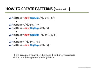 HOW TO CREATE PATTERNS (Continued…..)
var pattern = new RegExp(/^[0-9]{1,}$/);
or
var pattern = /^[0-9]{1,}$/;
var pattern = new RegExp(pattern);
or
var pattern = new RegExp(“^[0-9]{1,}$”);
or
var pattern = “^[0-9]{1,}$”;
var pattern = new RegExp(pattern);
– It will accept only numbers between 0 to 9 or only numeric
characters, having minimum length of 1.
muhammadabaloch
 