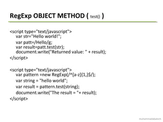 RegExp OBJECT METHOD ( test() )
<script type="text/javascript">
var str="Hello world!";
var patt=/Hello/g;
var result=patt.test(str);
document.write("Returned value: " + result);
</script>
<script type="text/javascript">
var pattern =new RegExp(/^[a-z]{1,}$/);
var string = "hello world";
var result = pattern.test(string);
document.write("The result = "+ result);
</script>
muhammadabaloch
 