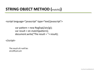 STRING OBJECT METHOD (match())
<script language="javascript" type="text/javascript">
var pattern = new RegExp(/ain/gi);
var result = str.match(pattern);
document.write("The result = "+ result);
</script>
The result of n will be:
ain,AIN,ain,ain
muhammadabaloch
 