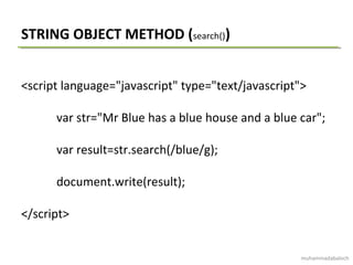 STRING OBJECT METHOD (search())
<script language="javascript" type="text/javascript">
var str="Mr Blue has a blue house and a blue car";
var result=str.search(/blue/g);
document.write(result);
</script>
muhammadabaloch
 
