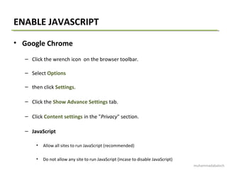 ENABLE JAVASCRIPT
• Google Chrome
– Click the wrench icon on the browser toolbar.
– Select Options
– then click Settings.
– Click the Show Advance Settings tab.
– Click Content settings in the "Privacy" section.
– JavaScript
• Allow all sites to run JavaScript (recommended)
• Do not allow any site to run JavaScript (incase to disable JavaScript)
muhammadabaloch
 