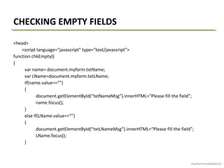 CHECKING EMPTY FIELDS
<head>
<script language=“javascript” type=“text/javascript”>
function chkEmpty()
{
var name= document.myform.txtName;
var LName=document.myform.txtLName;
If(name.value==“”)
{
document.getElementById(“txtNameMsg”).innerHTML=“Please fill the field”;
name.focus();
}
else If(LName.value==“”)
{
document.getElementById(“txtLNameMsg”).innerHTML=“Please fill the field”;
LName.focus();
}
muhammadabaloch
 