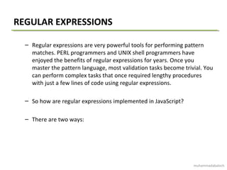 REGULAR EXPRESSIONS
– Regular expressions are very powerful tools for performing pattern
matches. PERL programmers and UNIX shell programmers have
enjoyed the benefits of regular expressions for years. Once you
master the pattern language, most validation tasks become trivial. You
can perform complex tasks that once required lengthy procedures
with just a few lines of code using regular expressions.
– So how are regular expressions implemented in JavaScript?
– There are two ways:
muhammadabaloch
 