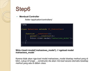 Step6
   Membuat Controller
        folder /application/controllers/




$this->load->model(‘mahasiswa_model’); // ngeload model
mahasiswa_model

Karena tidak akan nge-load model mahasiswa_model disetiap method yang di
bikin, cukup di fungsi __construct() dia akan me-load secara otomatis kesetiap
method yang ada di dalam class.
 