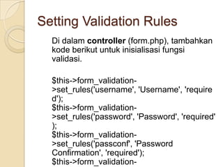 Setting Validation Rules
  Di dalam controller (form.php), tambahkan
  kode berikut untuk inisialisasi fungsi
  validasi.

  $this->form_validation-
  >set_rules('username', 'Username', 'require
  d');
  $this->form_validation-
  >set_rules('password', 'Password', 'required'
  );
  $this->form_validation-
  >set_rules('passconf', 'Password
  Confirmation', 'required');
  $this->form_validation-
 