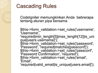 Cascading Rules

 CodeIgniter memungkinkan Anda bebrerapa
 tentang aturan pipa bersama

 $this->form_validation->set_rules('username',
 'Username',
 'required|min_length[5]|max_length[12]|is_uni
 que[users.username]');
 $this->form_validation->set_rules('password',
 'Password', 'required|matches[passconf]');
 $this->form_validation->set_rules('passconf',
 'Password Confirmation', 'required');
 $this->form_validation->set_rules('email',
 'Email',
 'required|valid_email|is_unique[users.email]');
 