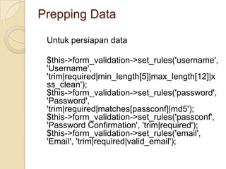 Prepping Data

 Untuk persiapan data

 $this->form_validation->set_rules('username',
 'Username',
 'trim|required|min_length[5]|max_length[12]|x
 ss_clean');
 $this->form_validation->set_rules('password',
 'Password',
 'trim|required|matches[passconf]|md5');
 $this->form_validation->set_rules('passconf',
 'Password Confirmation', 'trim|required');
 $this->form_validation->set_rules('email',
 'Email', 'trim|required|valid_email');
 