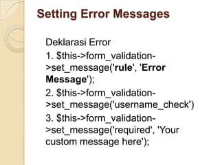 Setting Error Messages

 Deklarasi Error
 1. $this->form_validation-
 >set_message('rule', 'Error
 Message');
 2. $this->form_validation-
 >set_message('username_check')
 3. $this->form_validation-
 >set_message('required', 'Your
 custom message here');
 