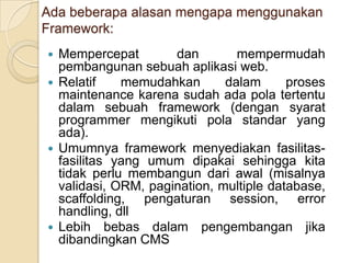 Ada beberapa alasan mengapa menggunakan
Framework:
 Mempercepat        dan        mempermudah
  pembangunan sebuah aplikasi web.
 Relatif    memudahkan       dalam      proses
  maintenance karena sudah ada pola tertentu
  dalam sebuah framework (dengan syarat
  programmer mengikuti pola standar yang
  ada).
 Umumnya framework menyediakan fasilitas-
  fasilitas yang umum dipakai sehingga kita
  tidak perlu membangun dari awal (misalnya
  validasi, ORM, pagination, multiple database,
  scaffolding, pengaturan session, error
  handling, dll
 Lebih bebas dalam pengembangan jika
  dibandingkan CMS
 