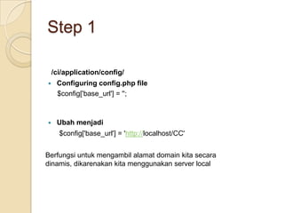Step 1

    /ci/application/config/
    Configuring config.php file
     $config['base_url'] = '';



    Ubah menjadi
      $config['base_url'] = 'http://localhost/CC'


Berfungsi untuk mengambil alamat domain kita secara
dinamis, dikarenakan kita menggunakan server local
 